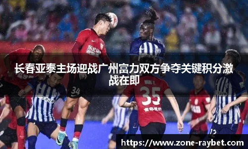 长春亚泰主场迎战广州富力双方争夺关键积分激战在即